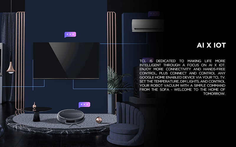 AI x IoT - TCL is dedicated to making life more intelligent through a focus on AI x IoT. Enjoy more connectivity and hands-free control, plus connect and control any Google Home enabled device via your TCL TV. Set the temperature, dim lights, and control your robot vacuum with a simple command from the sofa - welcome to the home of tomorrow. * Service may not be launched at the same time, and availability may vary by region.